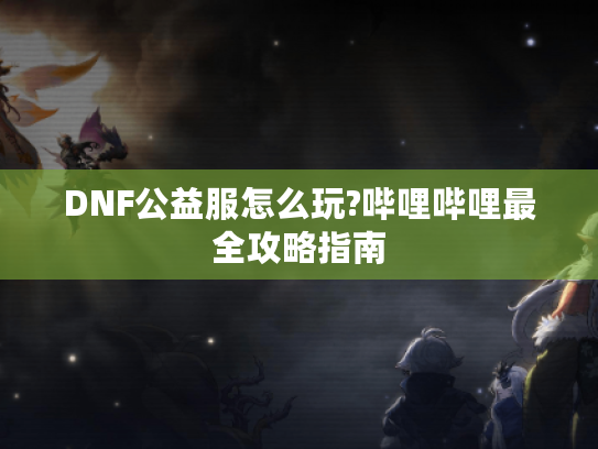 DNF公益服怎么玩?哔哩哔哩最全攻略指南