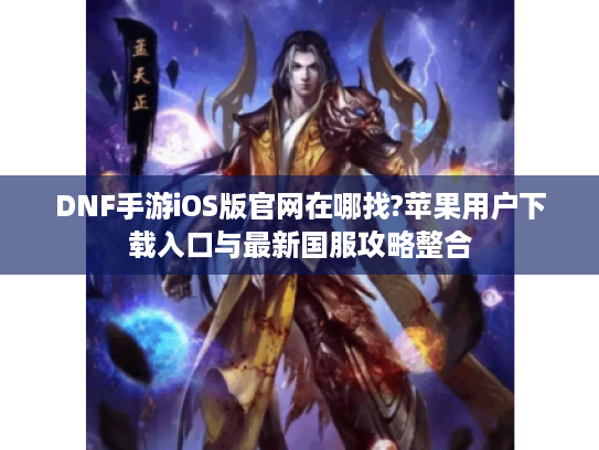 DNF手游iOS版官网在哪找?苹果用户下载入口与最新国服攻略整合