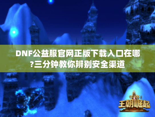 DNF公益服官网正版下载入口在哪?三分钟教你辨别安全渠道