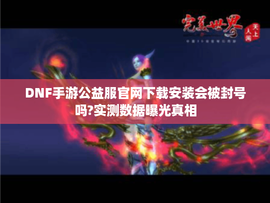DNF手游公益服官网下载安装会被封号吗?实测数据曝光真相